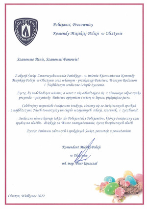 Szanowne Panie, Szanowni Panowie!
Z okazji Świąt Zmartwychwstania Pańskiego - w imieniu Kierownictwa Komendy Miejskiej Policji  w Olsztynie oraz własnym - przekazuję Państwu, Waszym Rodzinom                       i  Najbliższym serdeczne i ciepłe życzenia.
Życzę, by nadchodząca wiosna, a wraz z nią odradzająca się  z zimowego odpoczynku przyroda – przyniosły  Państwu optymizm i wiarę w lepsze, piękniejsze jutro.
Celebrujmy wspaniałe świąteczne tradycje, cieszmy się ze świątecznych spotkań                       z najbliższymi. Niech towarzyszy im ciepło wzajemnych  relacji, szacunek   i  życzliwość.
Serdeczne słowa kieruję także  do Policjantek i Policjantów, którzy świąteczny czas spędzą na służbie-  dziękuję za Wasze zaangażowanie, życzę bezpiecznych służb.
Życząc Państwu zdrowych i spokojnych Świąt, pozostaję z poważaniem.
Komendant Miejski Policji 
w Olsztynie
mł. insp. Piotr Koszczał
Olsztyn, Wielkanoc 2022