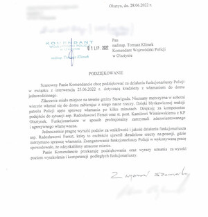 Pan
    nadinsp. Tomasz Klimek
    Komendant Wojewódzki Policji w Olsztynie

    PODZIĘKOWANIE

    Szanowny Panie Komendancie chcę podziękować za działania funkcjonariuszy Policji w związku z interwencją 25.06.2022 r. dotyczącą kradzieży z włamaniem do domu jednorodzinnego.
    Zdarzenie miało miejsce na terenie gminy Stawiguda. Nieznany mężczyzna w sobotni wieczór włamał się do domu zabierając z niego nasze rzeczy. Dzięki błyskawicznej reakcji patrolu Policji ujęto sprawcę włamania po kilku minutach. Dziękuję za kompetentne podejście do sytuacji asp. Radosławowi Ferszt oraz st. post. Kamilowi Wiśniewskiemu z KP Olsztynek.  Funkcjonariusze w sposób  profesjonalny zatrzymali zdezorientowanego i agresywnego włamywacza.
    Jednocześnie pragnę wyrazić podziw za wnikliwość i jakość działania funkcjonariusza asp. Radosławowi Ferszt, który to osobiście ujawnił skradzione rzeczy na posesji, gdzie zatrzymano sprawcy włamania. Zaangażowanie funkcjonariuszy Policji w wykonywaną pracę spowodowało, ze odzyskaliśmy utracone mienie.
    Panie Komendancie przekazuje podziękowania oraz wyrazy uznania za wysoki poziom wyszkolenia i kompetencji podległych funkcjonariuszy.
    Z wyrazami szacunku
