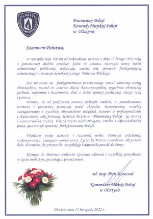 Pracownicy Policji
Komendy Miejskiej Policji  
w  Olsztynie 


Szanowni Państwo, 

w tym roku mija 100 lat od uchwalenia  ustawy z dnia 17 lutego 1922 roku o państwowej służbie cywilnej, która to ustawa, tworzyła nowy model administracji publicznej, wskazując ważną rolę sprawnie funkcjonującej administracji w rozwoju demokratycznego  Państwa Polskiego.

Już wówczas na  funkcjonariusza państwowego został nałożony szereg obowiązków, musiał on „wiernie służyć Rzeczypospolitej, wypełniać obowiązki gorliwie, sumiennie i bezstronnie, dbać o dobro sprawy publicznej, służyć radą                  i pomocą…”. 
Pomimo, że od podpisania ustawy upłynęło stulecie, to ponadczasowe  wartości i przymioty pozostają nadal aktualne. Kompetentny, rzetelny zaangażowany i życzliwy obywatelowi urzędnik stanowi o profesjonalizmie i skuteczności całej formacji. Jesteście Państwo - Pracownicy Policji - jej istotną i nierozerwalną częścią. Wasza często niedostrzegana, trudna i odpowiedzialna praca, gwarantuje sprawne  funkcjonowanie Policji. 

Wyrażam swoje uznanie i szacunek wobec Państwa codziennej, wykonywanej z  zaangażowaniem pracy. Życzę, by Wasza zawodowa  aktywność była  doceniana, by przynosiła  satysfakcję i stanowiła powód do dumy.

Kierując do Państwa serdeczne życzenia zdrowia i wszelkiej pomyślności w życiu osobistym, pozostaję z poważaniem.