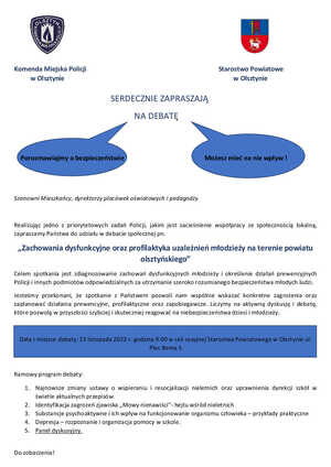 SERDECZNIE ZAPRASZAJĄ
                                                        NA DEBATĘ


    Porozmawiajmy o bezpieczeństwie                                                  Możesz mieć na nie wpływ !


Szanowni Mieszkańcy, dyrektorzy placówek oświatowych i pedagodzy

Realizując jedno z priorytetowych zadań Policji, jakim jest zacieśnienie współpracy ze społecznością lokalną, zapraszamy Państwa do udziału w debacie społecznej pn. 
„Zachowania dysfunkcyjne oraz profilaktyka uzależnień młodzieży na terenie powiatu olsztyńskiego”
Celem spotkania jest zdiagnozowanie zachowań dysfunkcyjnych młodzieży i określenie działań prewencyjnych Policji i innych podmiotów odpowiedzialnych za utrzymanie szeroko rozumianego bezpieczeństwa młodych ludzi. 
Jesteśmy przekonani, że spotkanie z Państwem pozwoli nam wspólnie wskazać konkretne zagrożenia oraz zaplanować działania prewencyjne, profilaktyczne oraz zapobiegawcze. Liczymy na aktywną dyskusję i debatę, które pozwolą w przyszłości szybciej i skuteczniej reagować na niebezpieczeństwa dzieci i młodzieży.   

Data i miejsce debaty: 23 listopada 2022 r. godzina 9.00 w sali sesyjnej Starostwa Powiatowego w Olsztynie ul. Plac Bema 5

Ramowy program debaty:
1.	Najnowsze zmiany ustawy o wspieraniu i resocjalizacji nieletnich oraz uprawnienia dyrekcji szkół w świetle aktualnych przepisów
2.	Identyfikacja zagrożeń zjawiska „Mowy nienawiści”- hejtu wśród nieletnich
3.	Substancje psychoaktywne i ich wpływ na funkcjonowanie organizmu człowieka – przykłady praktyczne
4.	Depresja – rozpoznanie i organizacja pomocy w szkole. 
5.	Panel dyskusyjny. 

Do zobaczenia!