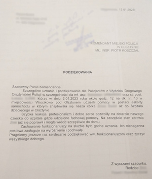 15.01.2023 r. 
KOMENDANT MIEJSKI POLICJI W OLSZTYNIE 
MŁ.INSP. PIOTR KOSZCZAŁ


Szanowny Panie Komendancie, 
Szczególne uznanie i podziękowanie dla Policjantów  z Wydziału Drogowego olsztyńskiej Policji w szczególności dla mł. asp. oraz st.post., którzy w dniu 2.02.2023 roku około godziny 12 na dk nr 16 w miejscowości Wrócikowo pod Olsztynem udzielili pomocy w postaci eskorty samochodu,  w którym znajdowała się nasza córka, aż do Szpitala Dziecięcego w Olsztynie. 
Szybka reakcja, profesjonalizm i dobre serce pozwoliły na dotarcie naszego dziecka do szpitala, gdzie udzielono fachowej pomocy. Na szczęście stan zdrowia córki już się  poprawił i mogła wrócić szczęśliwie do domu. 
Zachowanie funkcjonariuszy na służbie było godne uznania. Ich nienaganna postawa zasługuje na wyróżnienie i pochwałę. 
Pragniemy jeszcze raz serdecznie podziękować ww. funkcjonariuszom oraz życzyć wszystkiego dobrego. 
Z wyrazami szacunku 
Rodzice