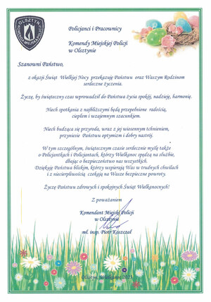 Policjanci i Pracownicy

    Komendy Miejskiej Policji

    w Olsztynie

     

    Szanowni Państwo,

    z okazji Świąt Wielkiej Nocy przekazuję Państwu oraz Waszym Rodzinom serdeczne życzenia.

    Życzę, by świąteczny czas wprowadził do Państwa życia spokój, nadzieję, harmonię.

    Niech spotkania z najbliższymi będą przepełnione radością, ciepłem i wzajemnym szacunkiem.

    Niech budząca się przyroda, wraz z jej wiosennym tchnieniem, przyniesie optymizm i dobry nastrój.

     

    Zdrowych i rodzinnych Świąt Wielkanocnych!

     

    Komendant Miejski Policji w Olsztynie

    mł. insp. Piotr Koszczał

     

    Olsztyn, Wielkanoc 2023