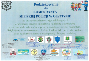 PODZIĘKOWANIE DLA KOMENDANTA MIEJSKIEGO POLICJI W OLSZTYNIE ZA PRZEPROWADZENIE ZAJĘĆ EDUKACYJNYCH. Z WYRAZAMI UZNANIA I NADZIEJĄ NA DALSZĄ WSPÓŁPRACĘ ŻYCZYMY WIELU SUKCESÓW W PRACY ZAWODOWEJ I ŻYCIU OSOBISTYM. DZIĘKUJEMY ZA UCZENIE NASZYCH DZIECI MIŁOŚCI DO PRZYRODY POLSKIEJ ORAZ ZA DOTYCHCZASOWĄ WSPÓŁPRACĘ I LICZYMY NA DALSZĄ.