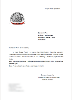 Olsztyn, dnia 24 lipca 2023 r.

 Szanowny Pan 
Mł. insp. Piotr Koszczał  
Komendant Miejski Policji w Olsztynie
                                                                                                                                                            
Szanowny Panie Komendancie,
z okazji Święta Policji  w imieniu olsztyńskiej Rodziny Katyńskiej wszystkim Funkcjonariuszom  i Pracownikom olsztyńskiej Policji składam  serdeczne życzenia zdrowia, awansów, sukcesów, rozwoju zawodowego oraz satysfakcji z codziennej odpowiedzialnej służby. Niech Wasze zaangażowanie i poświęcenie zawsze będzie doceniane przez społeczeństwo  i przełożonych. Życzę Państwu bezpiecznej służby i wszelkiej pomyślności.
Z wyrazami szacunku 
przewodnicząca Rodziny Katyńskiej                                                      
Barbara Gawlicka