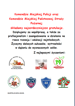 Podziękowanie od olsztyńskich placówek edukacyjnych
Komendzie Miejskiej Policji oraz Komendzie Miejskiej Państwowej Straży Pożarnej
 składamy najserdeczniejsze gratulacje. Dziękujemy za współpracę, a także za profesjonalizm
 i zaangażowanie w działania na rzecz rozwoju i edukacji najmłodszych.
Życzymy dalszych sukcesów, wytrwałości w dążeniu do wyznaczonych celów.
Z najlepszymi życzeniami:
OLSZTYN,19 LIPCA 2023R.