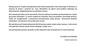 Dlatego piszę te oficjalne podziękowania dla Panów policjantów i Pana dyżurnego w Olsztynie za okazaną mi pomoc i wsparcie tej nocy. Wstydziłam się zgłosić swój problem, obawiając się zlekceważenia, zbagatelizowania czy odesłania na jutro. Nic z powyższych obaw się nie sprawdziło. Panowie wykazali się pełnym profesjonalizmem, dużym poczuciem obowiązku i co ważne empatią do człowieka, który ma problem i potrzebuje pomocy. Dzięki ich zaangażowaniu i poważnemu potraktowaniu mojej sprawy i sprawnemu działaniu odzyskałam  wartościową rzecz praktycznie od ręki. Nie sposób wyrazić mojej wdzięczności dla ich postawy wobec mojej osoby i sprawy, z którą się do nich zgłosiłam. Bardzo, bardzo Panom dziękuję z całego serca. Ich profesjonalna postawa sprawiła, że jako obywatel czuje się bezpiecznie w swoim państwie