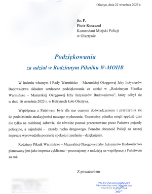 Olsztyn, dnia 22 września 2023 r. 
Sz.P. Piotr Koszczał Komendant  Miejski Policji w Olsztynie
Podziękowania za udział w Rodzinnym Pikniku W-MOIIB
W imieniu własnym i Rady Warmińsko-Mazurskiej Okręgowej Izby Inżynierów Budownictwa składam serdeczne podziękowania za udział w ,,Rodzinnym Pikniku Warmińsko-Mazurskiej Okręgowej Izby Inżynierów Budownictwa”, który odbył się w dniu 16 września 2023 r. w Butrynach koło Olsztyna. 
Współpraca z Państwem była dla nas cennym doświadczeniem i przyczyniła się do podniesienia atrakcyjności naszego wydarzenia. Uczestnicy pikniku mogli spędzić czas nie tylko na rodzinnej zabawie, ale również poznać prezentowane przez Państwa pojazdy policyjne, a najmłodsi – zasady ruchu drogowego. Ponadto obecność Policji na naszej imprezie wprowadziła poczucie spokoju i zaufania – dziękujemy. 
Rodzinny Piknik Warmińsko-Mazurskiej Okręgowej Izby Inżynierów Budownictwa planowany jest jako impreza cykliczna – pozostajemy z nadzieją na współpracę z Państwem za rok.
