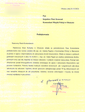 Olsztyn, 24.10.2023 r. 
Pan Inspektor Piotr Koszczał
 Komendant Miejski Policji w Olsztynie
                                                                      Podziękowania 
Szanowny Panie Komendancie, 
Państwowa Straż Rybacka w Olsztynie składa za pośrednictwem Pana Komendanta podziękowania oraz wyrazy uznania dla asp. szt. Adama Pęgiera z Komisariatu Policji w Barczewie za pomoc w ujęciu i doprowadzeniu do zatrzymania dwóch kłusowników. Miało to miejsce w późnych godzinach wieczornych w dniu 16.10.2023 r. Asp. szt. Adam Pęgier po ciężkiej całodziennej służbie, poświęcił swój czas, aby dojechać na miejsce zdarzenia i wydajnie wesprzeć naszą pracę. Pomógł nam sfinalizować ponad dwutygodniowe działania zmierzające do ujęcia i zatrzymania kłusowników nad Jeziorem Kielarskim. Pomimo bardzo trudnych warunków terenowych jak i pogodowych cała akcja zakończyła się sukcesem. Ujęliśmy dwóch sprawców zabezpieczając ponad 70 kg skłusowanych ryb oraz narzędzia służące do ich pozyskania. Jesteśmy szczerze zobowiązani i liczymy na równie owocną współpracę w przyszłości.