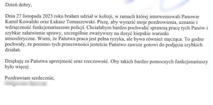 ,,Dnia 27 listopada 2023 roku brałam udział w kolizji, w ramach której interweniowali Panowie Kamil Kowalski oraz Łukasz Tomaszewski. Piszę, aby wyrazić moje pozdrowienia, uznanie i wdzięczność funkcjonariuszom policji. Chciałabym bardzo pochwalić sprawną pracę tych Panów i szybkie załatwienie sprawy, szczególnie zważywszy na dosyć kiepskie warunki atmosferyczne. Wiem, że Państwa praca jest pełna ryzyka, ale bywa również męcząca. To godne pochwały, że pomimo tych przeciwności jesteście Państwo zawsze gotowi do podjęcia szybkich działań. Dziękuję za Państwa uprzejmość oraz rzeczowość. Oby takich bardzo pomocnych funkcjonariuszy było więcej.”