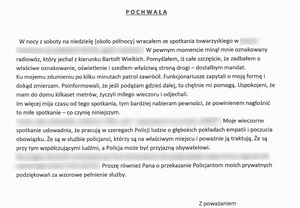 W nocy z soboty na niedzielę (około północy) wracałem ze spotkania towarzyskiego. W pewnym momencie minął mnie oznakowany radiowóz, który jechał w kierunku Bartołt Wielkich. Pomyślałem, iż całe szczęście, że zadbałem o właściwe oznakowanie, oświetlenie i szedłem właściwą stroną drogi – dostałbym mandat. Ku mojemu zdumieniu po kilku minutach patrol zawrócił. Funkcjonariusze zapytali o moją formę i dokąd zmierzam. Poinformowali, że jeśli podążam gdzieś dalej, to chętnie mi pomogą. Uspokojeni, że mam do domu kilkaset metrów życzyli miłego wieczoru i odjechali. Im więcej mija czasu od tego spotkania, tym bardziej nabieram pewności, że powinienem nagłośnić to miłe spotkanie – co czynię niniejszym. Moje wieczorne spotkanie udowadnia, że pracują w szeregach Policji ludzie o głębokich pokładach empatii i poczucia obowiązku. Że są w służbie policjanci, którzy są na właściwym miejscu i poważnie ją traktują. Że są przy tym współczującymi ludźmi, a Policja może być przyjazną obywatelowi. Proszę również Pana o przekazanie moich prywatnych podziękowań za wzorowe pełnienie służby. Z poważaniem.”