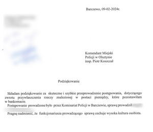 Barczewo 09.02.2024 r. 
Komendant Miejski Policji w Olsztynie
insp. Piotr Koszczał
 Podziękowanie
Składam podziękowanie za skuteczne i szybkie przeprowadzenie postępowania, dotyczącego zwrotu przywłaszczenia rzeczy znalezionej w postaci pieniędzy, które pozostawiłam w bankomacie. Postępowanie prowadzone było przez Komisariat Policji w Barczewie, sprawę prowadził mł. asp. Pragnę nadmienić, że funkcjonariusza prowadzącego sprawę cechuje wysoka kultura osobista.